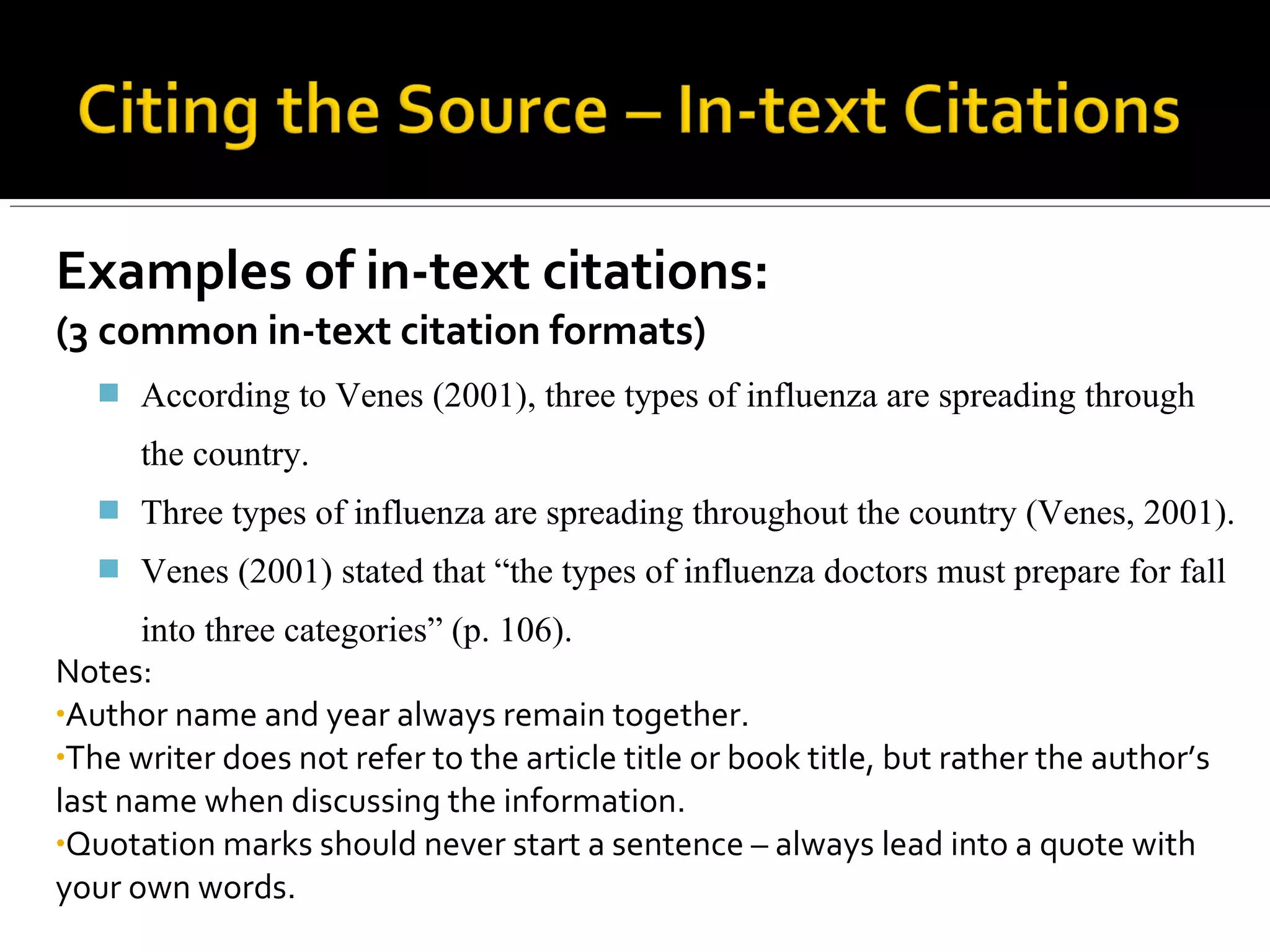 Examples of in-text citations:
(3 common in-text citation formats)
 According to Venes (2001), three types of influenza are spreading through the
country.
 Three types of influenza are spreading throughout the country (Venes, 2001).
 Venes (2001) stated that “the types of influenza doctors must prepare for fall
into three categories” (p. 106).
Notes:
• Author name and year always remain together.
• The writer does not refer to the article title or book title, but rather the
author’s last name when discussing the information.
• Quotation marks should never start a sentence – always lead into a quote
with your own words.
 