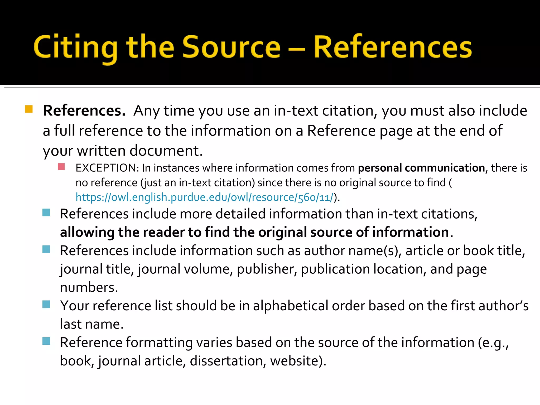 Sources with multiple authors
The number of authors who wrote a paper will influence how you cite that paper,
both in the text of the paper or in the parenthetical in-text citations. [The following
summary comes from https://owl.english.purdue.edu/owl/resource/560/03/]
 A Work byTwo Authors: Name both authors in text or in the parentheses each
time you cite the work. Use the word "and" between the authors' names within
the text and use the ampersand when cited in parentheses.
 A Work byThree to Five Authors: List all the authors in the text or in parentheses
the first time you cite the source. In subsequent citations, only use the first
author's last name followed by "et al." in the signal phrase or in parentheses.
 Six or More Authors: In the firstAND subsequent citations, use the first author's
name followed by et al. in the signal phrase or in parentheses.
The following slide offers examples of various in-text citations based on the
number/type of authors.
 