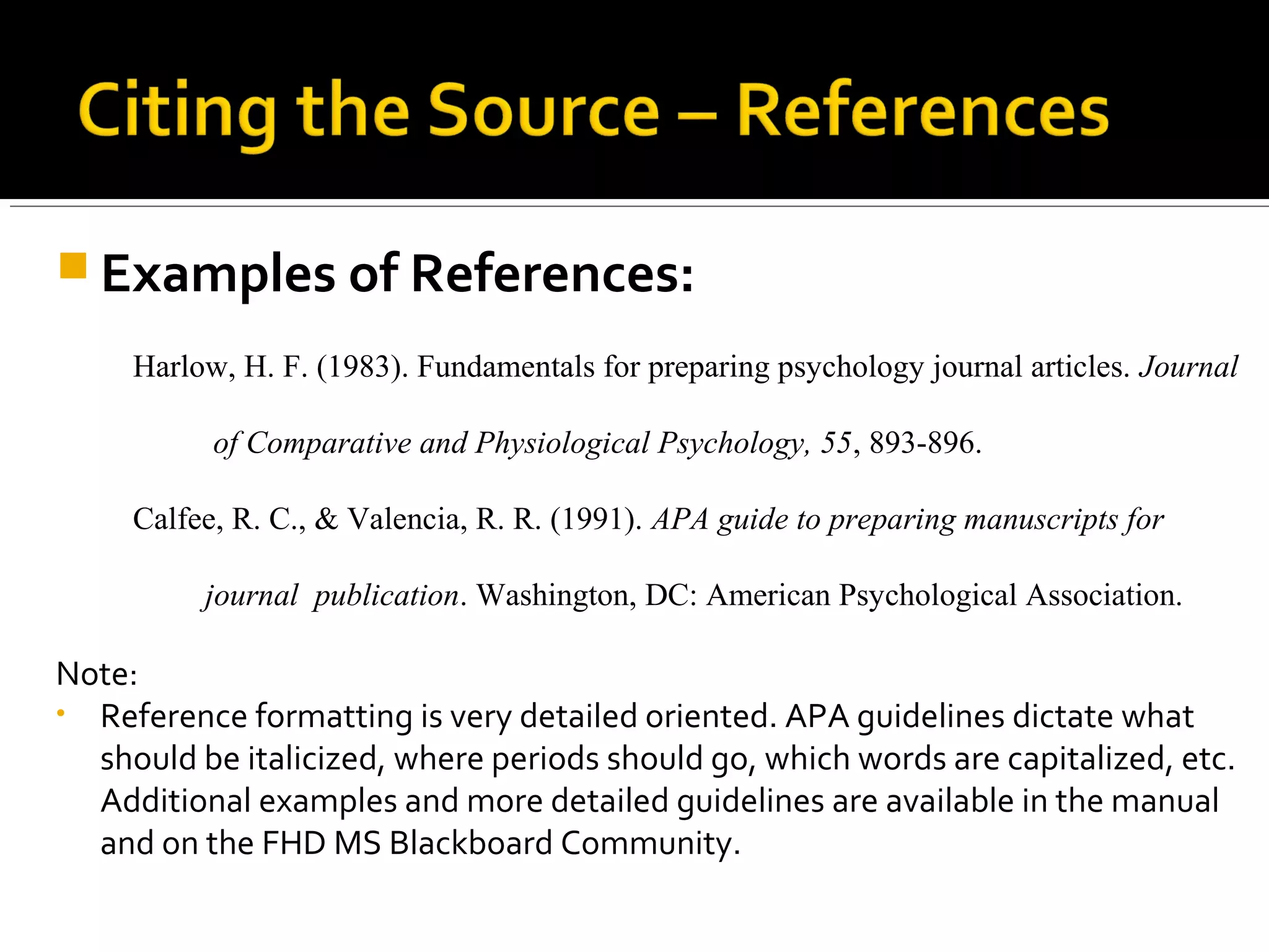 This table comes from the APA manual, sixth edition.
Table 6.1. Basic Citation Styles
Type of citation
First citation
in text
Subsequent
citation in text
Parenthetical
format, first
citation I text
Parenthetical format,
subsequent citations in
text
One work by one
author
Walker (2007) Walker (2007) (Walker, 2007) (Walker, 2007)
One work by two
authors
Walker and
Allen (2004)
Walker and Allen
(2004)
(Walker & Allen,
2004)
(Walker & Allen, 2004)
One work by 3-5
authors
Bradley,
Ramirez,
Soo, and
Walsh (2006)
Bradley et al.
(2006)
(Bradley,
Ramirez, Soo, &
Walsh, 2006).
(Bradley et al., 2006)
One work by six
or more authors
Wasserstein
et al. (2005)
Wasserstein et
al. (2005)
(Wasserstein et
al., 2005)
(Wasserstein et al.,
2005)
Groups (readily
identified through
abbreviation as
authors
National
Institute of
Mental Health
(NIMH, 2003)
NIMH (2003) (National
Institute of
Mental Health
(NIMH), 2003)
(NIMH, 2003)
Groups (no
abbreviation) as
authors
University of
Pittsburgh
(2005)
University of
Pittsburgh (2005)
(University of
Pittsburgh,
2005)
(University of Pittsburgh,
2005)
 