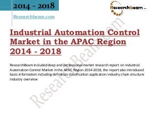 2014 - 2018
Researchbeam.com
Industrial Automation Control
Market in the APAC Region
2014 - 2018
ResearchBeam included deep and professional market research report on Industrial
Automation Control Market in the APAC Region 2014-2018, the report also introduced
basic information including definition classification application industry chain structure
industry overview
 
