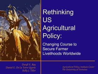 Rethinking
                                  US
                                  Agricultural
                                  Policy:
                                  Changing Course to
                                  Secure Farmer
                                  Livelihoods Worldwide

               Daryll E. Ray
Daniel G. De La Torre Ugarte                Agricultural Policy Analysis Center
                Kelly J. Tiller             The University of Tennessee
 