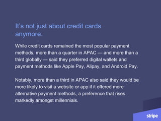 While credit cards remained the most popular payment
methods, more than a quarter in APAC — and more than a
third globally — said they preferred digital wallets and
payment methods like Apple Pay, Alipay, and Android Pay.
Notably, more than a third in APAC also said they would be
more likely to visit a website or app if it offered more
alternative payment methods, a preference that rises
markedly amongst millennials.
It’s not just about credit cards
anymore.
 