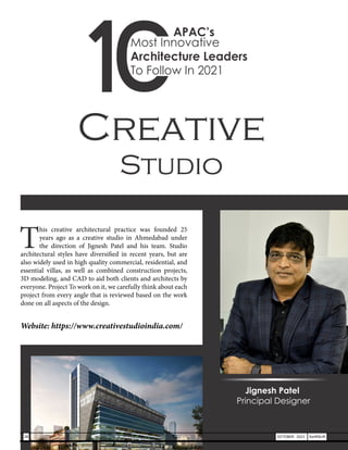 Creative
Studio
T
his creative architectural practice was founded 25
years ago as a creative studio in Ahmedabad under
the direction of Jignesh Patel and his team. Studio
architectural styles have diversified in recent years, but are
also widely used in high quality commercial, residential, and
essential villas, as well as combined construction projects,
3D modeling, and CAD to aid both clients and architects by
everyone. Project To work on it, we carefully think about each
project from every angle that is reviewed based on the work
done on all aspects of the design.
Website: https://www.creativestudioindia.com/
Jignesh Patel
Principal Designer
28 OCTOBER 2021 SwiftNLift
Most Innovative
Architecture Leaders
To Follow In 2021
APAC’s
 