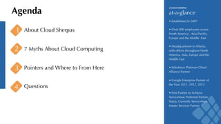 Agenda at-a-glance 
1 About Cloud Sherpas 
2 7 Myths About Cloud Computing 
3 Pointers and Where to From Here 
CLOUD SHERPAS 
• Established in 2007 
• Over 800 employees across 
North America , Asia-Pacific, 
Europe and the Middle East 
• Headquartered in Atlanta, 
with offices throughout North 
America, Asia, Europe and the 
Middle East 
• Salesforce Platinum Cloud 
Alliance Partner 
• Google Enterprise Partner of 
the Year 2011, 2012. 2013 
• First Partner to Achieve 
ServiceNow Preferred Partner 
Status. Currently ServiceNow 
Master Services Partner 
4 Questions 
 