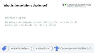 What is the solutions challenge?
You/Team will be:
Creating a prototype/proposed solution that uses Google AI
technologies to tackle real life problems
 