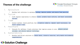 Themes of the challenge
1. Agriculture
○ Develop tech solutions to optimize farming, improve yields, and ensure food security.
2. Tourism
○ Craft digital experiences to enhance travel, promote local cultures, and boost sustainable
tourism.
3. Trade
○ Connect markets: Build platforms that streamline commerce, empower small businesses, and
foster global trade.
4. Healthcare
○ Innovate for wellness: Create solutions that improve access to care, enhance patient
outcomes, and advance medical technology.
5. Sustainability
○ Develop tech-driven solutions to reduce waste, conserve resources, and promote environmental
responsibility.
 