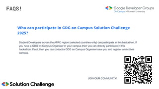 FAQS!
Who can participate in GDG on Campus Solution Challenge
2025?
Student Developers across the APAC region (selected countries only) can participate in this hackathon. If
you have a GDG on Campus Organiser in your campus then you can directly participate in this
hackathon. If not, then you can contact a GDG on Campus Organiser near you and register under their
campus.
JOIN OUR COMMUNITY!
 