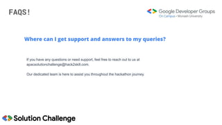 FAQS!
Where can I get support and answers to my queries?
If you have any questions or need support, feel free to reach out to us at
apacsolutionchallenge@hack2skill.com.
Our dedicated team is here to assist you throughout the hackathon journey.
 