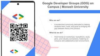 Who are we?
- A student-led community dedicated to helping
students learn, build, and grow by bridging the
gap between theory and practice.
What do we do?
- Host hands-on workshops, hackathons, study
jams, and industry connections, fostering an
inclusive and collaborative tech environment.
Google Developer Groups (GDG) on
Campus | Monash University
 
