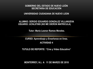 GOBIERNO DEL ESTADO DE NUEVO LEÓN
SECRETARIA DE EDUCACIÓN
UNIVERSIDAD CIUDADANA DE NUEVO LEON
ALUMNO: SERGIO EDUARDO GONZALEZ VILLANUEVA
USUARIO: UCNL07069 (NO ME DIERON MATRICULA)
Tutor: María Leonor Ramos Morales.
CURSO: Aprendizaje y Enseñanza en línea.
ACTIVIDAD 4
TUTULO DE REPORTE: “Cine y Video Educativo“
MONTERREY, N.L A 11 DE MARZO DE 2018
 