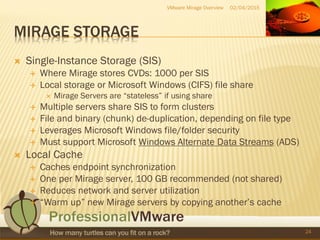 MIRAGE STORAGE
 Single-Instance Storage (SIS)
 Where Mirage stores CVDs: 1000 per SIS
 Local storage or Microsoft Windows (CIFS) file share
 Mirage Servers are “stateless” if using share
 Multiple servers share SIS to form clusters
 File and binary (chunk) de-duplication, depending on file type
 Leverages Microsoft Windows file/folder security
 Must support Microsoft Windows Alternate Data Streams (ADS)
 Local Cache
 Caches endpoint synchronization
 One per Mirage server, 100 GB recommended (not shared)
 Reduces network and server utilization
 “Warm up” new Mirage servers by copying another’s cache
02/04/2015VMware Mirage Overview
24
 