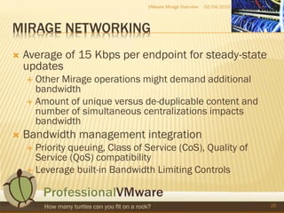 MIRAGE NETWORKING
 Average of 15 Kbps per endpoint for steady-state
updates
 Other Mirage operations might demand additional
bandwidth
 Amount of unique versus de-duplicable content and
number of simultaneous centralizations impacts
bandwidth
 Bandwidth management integration
 Priority queuing, Class of Service (CoS), Quality of
Service (QoS) compatibility
 Leverage built-in Bandwidth Limiting Controls
02/04/2015VMware Mirage Overview
25
 