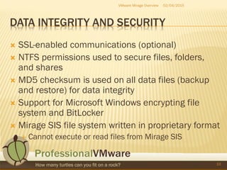DATA INTEGRITY AND SECURITY
 SSL-enabled communications (optional)
 NTFS permissions used to secure files, folders,
and shares
 MD5 checksum is used on all data files (backup
and restore) for data integrity
 Support for Microsoft Windows encrypting file
system and BitLocker
 Mirage SIS file system written in proprietary format
 Cannot execute or read files from Mirage SIS
02/04/2015VMware Mirage Overview
33
 