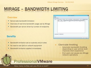 MIRAGE – BANDWIDTH LIMITING
02/04/2015VMware Mirage Overview
38
s
 Server-side bandwidth limitation
 Overview of real time bandwidth usage use by Mirage
 Bandwidth per server driver by number of endpoints
Benefits
 Bandwidth limitation set on subnets and/or sites
 No need to set QoS on network equipment
 Bandwidth limitation applied immediately
Overview
 Client-side throttling
 Automatic bandwidth throttling
depending on user activity level
improves client experience
 End users can pause any Mirage
network operations
 
