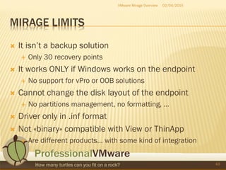 MIRAGE LIMITS
 It isn’t a backup solution
 Only 30 recovery points
 It works ONLY if Windows works on the endpoint
 No support for vPro or OOB solutions
 Cannot change the disk layout of the endpoint
 No partitions management, no formatting, …
 Driver only in .inf format
 Not «binary» compatible with View or ThinApp
 Are different products… with some kind of integration
02/04/2015VMware Mirage Overview
43
 