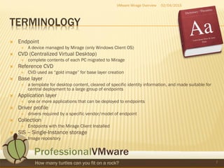 TERMINOLOGY
 Endpoint
 A device managed by Mirage (only Windows Client OS)
 CVD (Centralized Virtual Desktop)
 complete contents of each PC migrated to Mirage
 Reference CVD
 CVD used as “gold image” for base layer creation
 Base layer
 a template for desktop content, cleared of specific identity information, and made suitable for
central deployment to a large group of endpoints
 Application layer
 one or more applications that can be deployed to endpoints
 Driver profile
 drivers required by a specific vendor/model of endpoint
 Collection
 Endpoints with the Mirage Client Installed
 SIS – Single-Instance storage
 Image repository
02/04/2015VMware Mirage Overview
7
 