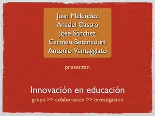 Juan Meléndez
        Anadel Castro
         José Sánchez
      Carmen Betancourt
      Antonio Vantaggiato

             presentan


Innovación en educación
grupo >> colaboración >> investigación