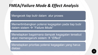 FMEA/Failure Mode & Effect Analysis
Mengecek tiap butir dalam alur proses
Memertimbangkan potensi kegagalan pada tiap butir
dalam sistem  “Failure Mode”
Menetapkan bagaimana dampak kegagalan tersebut
akan memengaruhi sistem  “Effect”
Menetapkan prioritas potensi kegagalan yang harus
diatasi
25
 