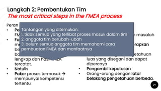 Langkah 2: Pembentukan Tim
The most critical steps in the FMEA process
29
Peran dalam Tim:
• Pemimpin yang paham
FMEA
• Fasilitator: objektif, mampu
membuat tim terus
berjalan maju, menjamin
bahwa setiap langkah
lengkap dan hasil FMEA
tercatat.
• Notulis
• Pakar proses termasuk 
mempunyai kompetensi
tertentu
Komposisi Tim:
• Orang yang paling
dekat/mengerti dengan masalah
yang dipilih
• Orang yang akan menerapkan
perubahan
• Pimpinan dengan pengetahuan
luas yang disegani dan dapat
dipercaya
• Pengambil keputusan
• Orang-orang dengan latar
belakang pengetahuan berbeda.
Tantangan yang ditemukan:
1. tidak semua yang terlibat proses masuk dalam tim
2. anggota tim berubah-ubah
3. belum semua anggota tim memahami cara
pembuatan FMEA dan manfaatnya
 