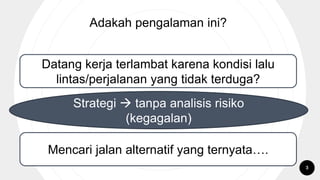 Adakah pengalaman ini?
Datang kerja terlambat karena kondisi lalu
lintas/perjalanan yang tidak terduga?
Mencari jalan alternatif yang ternyata….
Strategi  tanpa analisis risiko
(kegagalan)
3
 