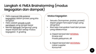 Langkah 4: FMEA Brainstorming (modus
kegagalan dan dampak)
35
• FMEA mencari titik potensi
kegagalan dalam proses yang kita
terapkan
• FMEA adalah proyek curah
pendapat yang sangat besar
• Menilai dampak (langsung) yang
dapat terjadi dari setiap modus
kegagalan  grading
Modus Kegagalan
• Sesuatu (komponen, produk, proses)
dapat gagal mencapai fungsi yang
diinginkan
• Bisa saja merupakan hasil dari proses
yang sebelumnya
a. Dapat berasal dari INTERNAL:
Kinerja staf
Proses pelayanan, dll
b. Dapat berasal dari EKSTERNAL:
Lokasi supplier
Konsumer
 