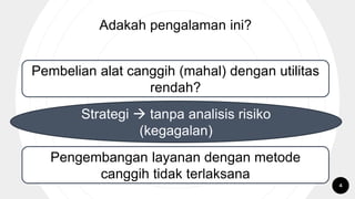 Adakah pengalaman ini?
Pembelian alat canggih (mahal) dengan utilitas
rendah?
Pengembangan layanan dengan metode
canggih tidak terlaksana
Strategi  tanpa analisis risiko
(kegagalan)
4
 