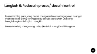 Langkah 6: Redesain proses/ desain kontrol
43
Brainstorming cara yang dapat mengatasi modus kegagalan  Angka
Prioritas Risiko (RPN) tertinggi atau sesuai kebutuhan unit kerja.
Menghilangkan risiko jika mungkin.
Meminimalisir/ mengurangi risiko jika tidak mungkin dihilangkan.
 
