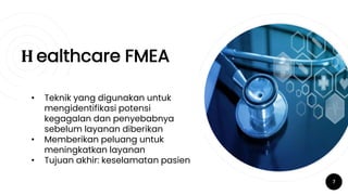 H ealthcare FMEA
7
• Teknik yang digunakan untuk
mengidentifikasi potensi
kegagalan dan penyebabnya
sebelum layanan diberikan
• Memberikan peluang untuk
meningkatkan layanan
• Tujuan akhir: keselamatan pasien
 