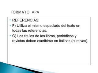  REFERENCIAS:
 F) Utiliza el mismo espaciado del texto en
todas las referencias.
 G) Los títulos de los libros, periódicos y
revistas deben escribirse en itálicas (cursivas).
 