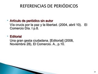 25
 Artículo de periódico sin autorArtículo de periódico sin autor
Vía crucis por la paz y la libertad. (2004, abril 10).Vía crucis por la paz y la libertad. (2004, abril 10). ElEl
Comercio Día. I p.8.Comercio Día. I p.8.
 EditorialEditorial
Una gran gesta ciudadana. [Editorial] (2008,Una gran gesta ciudadana. [Editorial] (2008,
Noviembre 28), El Comercio.Noviembre 28), El Comercio. A., p.10.A., p.10.
 