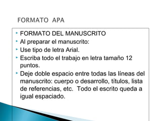  FORMATO DEL MANUSCRITO
 Al preparar el manuscrito:
 Use tipo de letra Arial.
 Escriba todo el trabajo en letra tamaño 12
puntos.
 Deje doble espacio entre todas las líneas del
manuscrito: cuerpo o desarrollo, títulos, lista
de referencias, etc. Todo el escrito queda a
igual espaciado.
 
