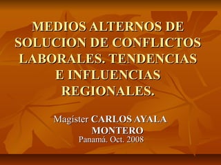 MEDIOS ALTERNOS DE
SOLUCION DE CONFLICTOS
 LABORALES. TENDENCIAS
     E INFLUENCIAS
      REGIONALES.

    Magíster CARLOS AYALA
             MONTERO
        Panamá. Oct. 2008
 