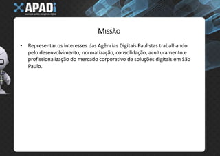 MissãoRepresentar os interesses das Agências Digitais Paulistas trabalhando pelo desenvolvimento, normatização, consolidação, aculturamento e profissionalização do mercado corporativo de soluções digitais em São Paulo.