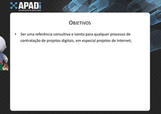 ObjetivosSer uma referência consultiva e isenta para qualquer processo de contratação de projetos digitais, em especial projetos de Internet;