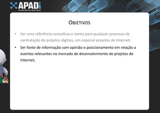 ObjetivosSer uma referência consultiva e isenta para qualquer processo de contratação de projetos digitais, em especial projetos de Internet;Ser fonte de informação com opinião e posicionamento em relação a eventos relevantes no mercado de desenvolvimento de projetos de Internet;