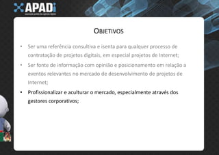 ObjetivosSer uma referência consultiva e isenta para qualquer processo de contratação de projetos digitais, em especial projetos de Internet;Ser fonte de informação com opinião e posicionamento em relação a eventos relevantes no mercado de desenvolvimento de projetos de Internet;Profissionalizar e aculturar o mercado, especialmente através dos gestores corporativos;