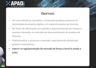 ObjetivosSer uma referência consultiva e isenta para qualquer processo de contratação de projetos digitais, em especial projetos de Internet;Ser fonte de informação com opinião e posicionamento em relação a eventos relevantes no mercado de desenvolvimento de projetos de Internet;Profissionalizar e aculturar o mercado, especialmente através dos gestores corporativos;Intervir na regulamentação do mercado de forma a torná-lo amplo e justo;