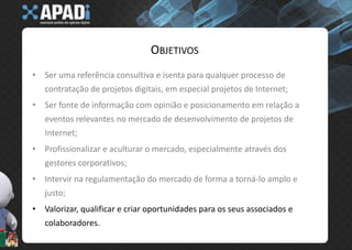 ObjetivosSer uma referência consultiva e isenta para qualquer processo de contratação de projetos digitais, em especial projetos de Internet;Ser fonte de informação com opinião e posicionamento em relação a eventos relevantes no mercado de desenvolvimento de projetos de Internet;Profissionalizar e aculturar o mercado, especialmente através dos gestores corporativos;Intervir na regulamentação do mercado de forma a torná-lo amplo e justo;Valorizar, qualificar e criar oportunidades para os seus associados e colaboradores.