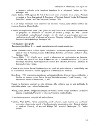 Elaboración de referencias y citas según APA

     el Seminario realizado en la Escuela de Psicología de la Universidad Católica de Chile,
     Santiago, Chile.
Zegers, Beatriz. (1995, agosto). El Test de Rorschach como orientador de la terapia. Ponencia
     presentada al Curso Internacional de Psiquiatría y Psicología Infantil, Unidad de Psiquiatría
     Infantil del Hospital Luis Calvo Mackenna, Santiago, Chile.

Si es un trabajo presentado en un simposio o en una mesa redonda, debe señalarse el título del
mismo y el nombre del coordinador.

Cumsille, Pedro y Graham, James. (2001, julio). Modelaje de curvas de crecimiento en la evaluación
    de programas de prevención de consumo de alcohol y drogas. En Pilar Cumsille
    (Coordinadora), Methodological strategies for the study of psychological processes:
    Applications to the study of alcohol and drug use. Simposio realizado en XXVIII Congreso
    Interamericano de Psicología, Santiago, Chile.

Tesis de grado o post-grado
Tesis para optar al título de …, escuela o departamento, universidad, ciudad, país.

Alamos, Fernando. (1992). Maltrato infantil en la familia: tratamiento y prevención. Memoria para
     optar al Título de Psicólogo, Escuela de Psicología, Pontificia Universidad Católica de Chile,
     Santiago, Chile.
Venegas, Philip. (1993). Conflits socio cognitifs et changement de représentations en formation
     d'adultes: une étude de cas. Tesis de Doctorado para la obtención del título de Doctor en
     Psicología, Faculté de Psychologie et des Sciences de l' Education, Université Catholique de
     Louvain, Louvain, Francia.

Cuando se trata de una disertación doctoral que está publicada, debe señalarse la universidad y año
de la disertación, así como el volumen y páginas de la obra donde está publicada.

Ross, Dora. (1990). Unconscious transference and mistaken identity: When a witness misidentifies a
      familiar but innocent person form a lineup (Disertación doctoral, Cornel University, 1990).
      Dissertation Abstracts International, 51, 417.

Cuando la disertación doctoral no está publicada, debe señalarse que no está publicada, la
universidad, ciudad y país y año de la disertación.

Wilfley, Ernest. (1989). Interpersonal analyses of bulimia: Normal weight and obese. Disertación
      doctoral no publicada, University of Missouri, Columbia, Estados Unidos.

Si la tesis de magister no está publicada, debe señalarse:

Cumsille, Peter. (1992). Family adaptability, family cohesion, social support, and adolescent
    depression: Analysis of a sample of families attending an outpatient clinic. Tesis de Magister
    no publicada, University of Maryland, College Park, Maryland, Washington, DC, Estados
    Unidos.




                                                                                                      10
 