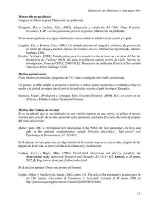 Elaboración de referencias y citas según APA

Manuscrito no publicado
Después del título se pone Manuscrito no publicado.

Bringiotti, Mar y Barbich, Alba. (1992). Adaptación y validación del Child Abuse Potential
      Inventory - CAP. Versión preliminar para la Argentina. Manuscrito no publicado.

Si los autores pertenecen a alguna institución o universidad, se señala ésta, la ciudad y el país.

Langdon, Ciro y Gazmu, Cora. (1991). Un modelo psicosocial integral y sistémico de prevención
     del abuso de drogas y alcohol. Informe de Estudios Ancora. Manuscrito no publicado, Ancora,
     Santiago, Chile.
Ramírez, Verónica. (2001). Estudio piloto para la estandarización de la tercera versión del Test de
     Inteligencia de Wechsler (WISC-III) para la población infanto-juvenil de Chile. Informe de
     investigación (Proyecto DIPUC 2000/31CE). Manuscrito no publicado, Pontificia Universidad
     Católica de Chile, Santiago, Chile.

Medios audiovisuales
Éstos pueden ser películas, programas de TV, video o cualquier otro medio audiovisual.

En general, se debe señalar al productor o director, o ambos, poner en paréntesis cuadrados el tipo de
medio y la ciudad de origen (en el caso de las películas, se pone el país de origen) Ejemplos:

Scorsese, Mauro. (Productor) y Lonergan, Kiro. (Escritor/Director). (2000). You can count on me
     [Película]. Estados Unidos: Paramount Pictures.


Medios electrónicos en Internet
Si es un artículo que es un duplicado de una versión impresa en una revista, se utiliza el mismo
formato para artículo de revista, poniendo entre paréntesis cuadrados [Versión electrónica] después
del título del artículo:

Maller, Sam. (2001). Differential item functioning in the WISC-III: Item parameters for boys and
     girls in the national standardization sample [Versión electrónica]. Educational and
     Psychological Measurement, 61, 793-817.

Si el artículo en línea pareciera ser algo distinto de la versión impresa en una revista, después de las
páginas de la revista, se pone la fecha de la extracción y la dirección:

Hudson, Joyce y Rapee, Mike. (2001). Parent¯child interactions and anxiety disorders: An
     observational study. Behaviour Research and Theraphy, 39, 1411-1427. Extraido el 23 enero,
     2002, de http://www.sibuc.puc.cl/sibuc/index.html

Si el artículo aparece sólo en una revista de Internet:

Biglan, Arthur y Smolkowski, Kenia. (2002, enero 15). The role of the community psychologist in
      the 21st century. Prevention & Treatment, 5, Artículo2. Extraido el 31 enero, 2002 de
      http://journals.apa.org/prevention/volume5/pre0050002a.html


                                                                                                     11
 