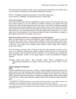 Elaboración de referencias y citas según APA



Las comunicaciones personales (cartas, memos, comunicaciones electrónicas, etc.) deben citarse
en el texto pero no se incluyen en las Fuentes de información. Ejemplos:

El Prof. J. Santibáñez (comunicación personal, 18 abril, 2001) sugiere que…
Cita no textual (J. Santibáñez, comunicación personal, 18 abril, 2001).

Notas a pie de página
Sirven para precisar algún dato que complementa la idea expuesta en el cuerpo del texto, pero
que se desea manejar en un nivel discursivo secundario; funciona como espacio libre para
comentar de manera marginal algún aspecto del tema que se está tratando. Constituyen pequeñas
observaciones para precisar conceptos, datos o para remitir al lector a otras fuentes de consulta
que profundizan en el tema. Deben estar numeradas de manera consecutiva en todo el texto (tesis,
tesina, libro, etc.). Se recomienda ponerlas en letra de tamaño menor (10 puntos). Y si se cita a
algún autor, éste debe aparecer en las referencias finales (Fuentes de información). Ejemplos, a
pie de página: precisión de un concepto2; de un autor.3

Referencias (deben asentarse con el subtítulo Fuentes de información)
Debe ser confeccionada en estricto orden alfabético, según el apellido de los autores. Si hay más
de un texto de un mismo autor, se pone en orden cronológico, desde el más antiguo al más nuevo.
Si aparece una obra de un autor y otra del mismo autor pero con otras personas, primero se pone
el del autor solo y luego el otro. Ejemplo: Jones, Gabriel. (1987) y luego Jones, Gabriel y
Coustin, Luis. (1985).

En el texto impreso (artículo, libro o informe) el título de la obra principal va escrito en letra
cursiva, y la referencia completa tiene sangría al margen izquierdo del texto (en la quinta letra
desde el margen), desde la segunda línea de la referencia, con el propósito que el apellido del
autor quede destacado. Además, el texto queda impreso o escrito con justificación completa.
Ejemplo:

Alexander, Pedro, Sara Moore y Rosa Alexander. (1991). What is transmitted in the
     intergeneration transmission of violence? Journal of Marriage and the Family, 53, 657-
     668.

Algunos ejemplos de referencias
Libro
Se pone el apellido del autor, una coma, un espacio, el nombre seguido de un punto (espacio entre
puntos), espacio, año entre paréntesis, punto, espacio, título del libro (en letra cursiva y sólo con
mayúscula la primera letra; excepciones: la primera letra después de dos puntos de un título en
inglés, nombres de instrumentos, congresos o seminarios y nombres propios), punto, espacio, ciudad
(en caso de USA: ciudad, estado abreviado; ejemplo: Boston, MA), dos puntos, espacio, editorial y
punto.
2
  El aprendizaje es una capacidad biológica, antes que intelectual. Es parte de todo lo vivo. Se aprende entonces en la
complejidad caótica, desorganizada, aleatoria, reorganizada e incierta. (Alvarado et al., 2008: 54).
3
  Coincido con lo que afirma Luis Campos sobre el sentido de utopía, la cual debe entenderse no como lo que no
está en ninguna parte, sino como “aquello que está destinado a realizarse y que es la base de toda renovación social”.
(en Gutiérrez, 1974: 19).



                                                                                                                     4
 