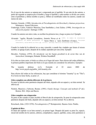 Elaboración de referencias y citas según APA



En el caso de dos autores se separan por y empezando por el apellido. Si son más de dos autores, a
partir del segundo se empieza por el nombre y luego el apellido y cada nombre se divide con comas;
entre el penúltimo y último nombre se pone y. Deben ser nombrados todos los autores, cuando son
menos de siete.

Jiménez, Gerardo. (1990). Introducción al Psicodiagnóstico de Rorschach y láminas proyectivas.
     Salamanca: Amarú Ediciones.
Undurraga, Carlos, Federico Maureira, Ema Santibáñez y José Zuleta. (1990). Investigación en
     educación popular. Santiago: CIDE.

Cuando los autores son siete o más, se escriben los primeros tres y luego se pone et al. Ejemplo:

Alvarado, Rogelio, Ricardo Lavanderos, Antonio Neves et al. (1993). Un modelo de intervención
     psicosocial con madres adolescentes. En M
                                               arcos Olave y Laura Zambrano (Comp.), Psicología
      comunitaria y salud mental en Chile (pp. 213-221). Santiago: Editorial Universidad Diego Portales.



Cuando la ciudad de la editorial no es muy conocida o cuando hay ciudades que tienen el mismo
nombre, se agrega el país, después de la ciudad, separados por una coma. Ejemplo:

Davydov, Verónica. (1972). De introductie van het begrip grootheid in de eerste klas van de
     basisschool. Groningen, Holanda: Wolters-Noordhoff.

Si la obra no tiene autor, el título se coloca en el lugar del autor. Para efectos del orden alfabético,
la primera palabra importante del título es la que manda (no considerar los artículos). Ejemplo:

The      insanity    defense.     (s.f.).   Extraido                el      22       enero       2002      de
      http://www.psych.org/public_info/insanity.cfm

Para efectos del orden en las referencias, hay que considerar el término "insanity" (y no "The").
Si el texto no tiene fecha, se pone s.f.

Libro completo con edición diferente de la primera
Se pone la edición entre paréntesis después del título, dejando sólo un espacio y en letra normal. Se
abrevia ed.

Nichols, Mauricio y Schwatz, Renato. (1991). Family therapy: Concepts and methods (2ª ed.).
     Boston, MA: Allyn and Bacon.

Libro completo con reimpresión
Se pone el año cuando el autor escribió el libro/el año de reimpresión. Se pone la reimpresión entre
paréntesis después del título, dejando sólo un espacio y en letra normal. No se abrevia.

Rorschach, John. (1921/1970). Psicodiagnóstico (7ª Reimpresión). Buenos Aires: Paidós.

Capítulo de libro
El título del capítulo va en letra normal y en primer lugar. Después del punto se pone En, espacio,
inicial del nombre de los autores, editores, compiladores, espacio, apellido, coma, entre paréntesis si

                                                                                                           5
 