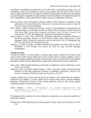 Elaboración de referencias y citas según APA

son editores o compiladores (se abrevia Ed. si es un editor, Eds. si es más de uno, Comp. si es o son
compiladores, Trad. si son traductores), espacio, coma, espacio, título del libro (en letra cursiva),
espacio, páginas del libro en las que aparece el capítulo entre paréntesis (se abrevia pp. para páginas
y p. para una página, separadas por guión cuando es más de una página). Si la editorial es igual a los
Eds., Compiladores, o autor se pone al final: ciudad: Autor (es), Compiladores, Editor(es).

Garrison, Carlos, Victor Schoenbach y Bulmaro Kaplan. (1985). Depressive symptoms in early
      adolescence. En Arturo Dean (Ed.), Depression in multidisciplinary perspective (pp. 60-
      82). New York, NY: Brunner/Mazel.
Shinn, Mauro. (1990). Mixing and matching: Levels of conceptualization, measurement, and
      statistical analysis in community research. En Pedro Tolan, Ciro Keys, Fernando Chertok y
      Lilia Jason (Eds.), Researching community psychology: Issues of theory, research, and
      methods (pp. 111-126). Washington, DC: American Psychological Association.
Lerner, Patricia y Lerner, Ada. (1980/1981). Rorschach assessment of primitive defenses in
      borderline personality structure. En Jaime Kwawe, Hilda Lerner, Perla Lerner y Aimé
      Sugarman. (Eds.), Borderline phenomena and the Rorschach Test (2ª Reimpresión, pp.
      257-274). New York, NY: University Press Inc.
Tsukame, A. (1990). La droga y la doble exclusión juvenil popular. En CIDE, CIEPLAN, INCH,
      PSIPIRQUE y SUR (Comp.), Los jóvenes de Chile hoy (pp. 155-169). Santiago:
      Compiladores.

Artículo en revista
El título del artículo va en letra normal y en primer lugar, espacio, nombre de la revista en letra
cursiva, coma en letra cursiva, número de la revista en letra cursiva y números arábigos, coma en
letra cursiva, páginas separadas por guión en letra normal y punto. La primera letra de las palabras
principales (excepto artículos, preposiciones, conjunciones) del título de la revista es mayúscula.

Sprey, John. (1988). Current theorizing on the family: An appraisal. Journal of Marriage and the
     Family, 50, 875-890.
Ambrosini, Peter, Carl Metz, Marian Bianchi. (1991). Concurrent validity and psychometric
     properties of the Beck Depression Inventory in outpatients adolescents. Journal of the
     American Academy of Child and Adolescent Psychiatry, 30, 51-57.

Cuando el número de la revista consta de más de un volumen y sólo cuando todos los volúmenes
comienzan con la página 1, se pone: número de la revista en letra cursiva y números arábigos,
paréntesis, volumen de la revista en letra normal, paréntesis, coma en letra normal, páginas
separadas por guión en letra normal y punto.

Castro, Rosario. (1994). Estrategias en salud reproductiva del
      adolescente en Chile. Revista de la Sociedad Chilena de Obstetricia y Ginecología
      Infantil y de la Adolescencia, 1(2), 38-45.



Si la paginación de un número con varios volúmenes es consecutiva, no se pone entre paréntesis el
número del volumen.

Walker, Lyla. (1989). Psychology and violence against women. American Psychologist, 44, 695-
    702.


                                                                                                     6
 