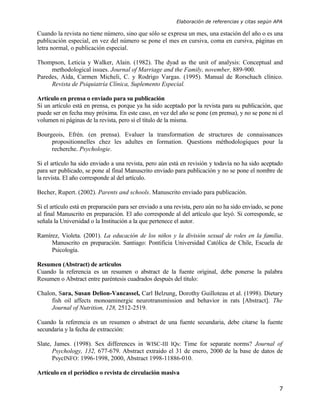 Elaboración de referencias y citas según APA

Cuando la revista no tiene número, sino que sólo se expresa un mes, una estación del año o es una
publicación especial, en vez del número se pone el mes en cursiva, coma en cursiva, páginas en
letra normal, o publicación especial.

Thompson, Leticia y Walker, Alain. (1982). The dyad as the unit of analysis: Conceptual and
     methodological issues. Journal of Marriage and the Family, november, 889-900.
Paredes, Aída, Carmen Micheli, C. y Rodrigo Vargas. (1995). Manual de Rorschach clínico.
     Revista de Psiquiatría Clínica, Suplemento Especial.

Artículo en prensa o enviado para su publicación
Si un artículo está en prensa, es porque ya ha sido aceptado por la revista para su publicación, que
puede ser en fecha muy próxima. En este caso, en vez del año se pone (en prensa), y no se pone ni el
volumen ni páginas de la revista, pero sí el título de la misma.

Bourgeois, Efrén. (en prensa). Evaluer la transformation de structures de connaissances
     propositionnelles chez les adultes en formation. Questions méthodologiques pour la
     recherche. Psychologie.

Si el artículo ha sido enviado a una revista, pero aún está en revisión y todavía no ha sido aceptado
para ser publicado, se pone al final Manuscrito enviado para publicación y no se pone el nombre de
la revista. El año corresponde al del artículo.

Becher, Rupert. (2002). Parents and schools. Manuscrito enviado para publicación.

Si el artículo está en preparación para ser enviado a una revista, pero aún no ha sido enviado, se pone
al final Manuscrito en preparación. El año corresponde al del artículo que leyó. Si corresponde, se
señala la Universidad o la Institución a la que pertenece el autor.

Ramírez, Violeta. (2001). La educación de los niños y la división sexual de roles en la familia.
     Manuscrito en preparación. Santiago: Pontificia Universidad Católica de Chile, Escuela de
     Psicología.

Resumen (Abstract) de artículos
Cuando la referencia es un resumen o abstract de la fuente original, debe ponerse la palabra
Resumen o Abstract entre paréntesis cuadrados después del título:

Chalon, Sara, Susan Delion-Vancassel, Carl Belzung, Dorothy Guilloteau et al. (1998). Dietary
     fish oil affects monoaminergic neurotransmission and behavior in rats [Abstract]. The
     Journal of Nutrition, 128, 2512-2519.

Cuando la referencia es un resumen o abstract de una fuente secundaria, debe citarse la fuente
secundaria y la fecha de extracción:

Slate, James. (1998). Sex differences in WISC-III IQs: Time for separate norms? Journal of
      Psychology, 132, 677-679. Abstract extraido el 31 de enero, 2000 de la base de datos de
      PsycINFO: 1996-1998, 2000, Abstract 1998-11886-010.

Artículo en el periódico o revista de circulación masiva

                                                                                                     7
 