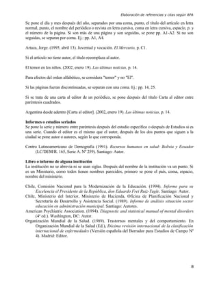 Elaboración de referencias y citas según APA

Se pone el día y mes después del año, separados por una coma, punto, el título del artículo en letra
normal, punto, el nombre del periódico o revista en letra cursiva, coma en letra cursiva, espacio, p. y
el número de la página. Si son más de una página y son seguidas, se pone pp. A1-A2. Si no son
seguidas, se separan por coma. Ej.: pp. A1, A4.

Artaza, Jorge. (1995, abril 13). Juventud y vocación. El Mercurio, p. C1.

Si el artículo no tiene autor, el título reeemplaza al autor.

El temor en los niños. (2002, enero 19). Las últimas noticias, p. 14.

Para efectos del orden alfabético, se considera "temor" y no "El".

Si las páginas fueran discontinuadas, se separan con una coma. Ej.: pp. 14, 25.

Si se trata de una carta al editor de un periódico, se pone después del título Carta al editor entre
paréntesis cuadrados.

Argentina desde adentro [Carta al editor]. (2002, enero 19). Las últimas noticias, p. 14.

Informes o estudios seriados
Se pone la serie y número entre paréntesis después del estudio específico o después de Estudios si es
una serie. Cuando el editor es el mismo que el autor, después de los dos puntos que siguen a la
ciudad se pone autor o autores, según lo que corresponda.

Centro Latinoamericano de Demografía (1991). Recursos humanos en salud: Bolivia y Ecuador
     (LC/DEM/R. 165, Serie A. Nº 259). Santiago: Autor.

Libro o informe de alguna institución
La institución no se abrevia ni se usan siglas. Después del nombre de la institución va un punto. Si
es un Ministerio, como todos tienen nombres parecidos, primero se pone el país, coma, espacio,
nombre del ministerio.

Chile, Comisión Nacional para la Modernización de la Educación. (1994). Informe para su
      Excelencia el Presidente de la República, don Eduardo Frei Ruiz-Tagle. Santiago: Autor.
Chile, Ministerio del Interior, Ministerio de Hacienda, Oficina de Planificación Nacional y
      Secretaría de Desarrollo y Asistencia Social. (1989). Informe de análisis situación sector
      educación en administración municipal. Santiago: Autores.
American Psychiatric Association. (1994). Diagnostic and statistical manual of mental disorders
      (4ª ed.). Washington, DC: Autor.
Organización Mundial de la Salud. (1989). Trastornos mentales y del comportamiento. En
      Organización Mundial de la Salud (Ed.), Décima revisión internacional de la clasificación
      internacional de enfermedades (Versión española del Borrador para Estudios de Campo Nº
      4). Madrid: Editor.




                                                                                                          8
 