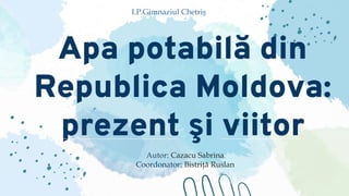 Apa potabilă din
Republica Moldova:
prezent şi viitor
Autor: Cazacu Sabrina
Coordonator: Bistriţă Ruslan
I.P.Gimnaziul Chetriş
 
