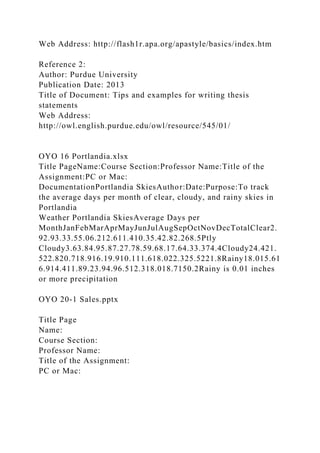 Web Address: http://flash1r.apa.org/apastyle/basics/index.htm
Reference 2:
Author: Purdue University
Publication Date: 2013
Title of Document: Tips and examples for writing thesis
statements
Web Address:
http://owl.english.purdue.edu/owl/resource/545/01/
OYO 16 Portlandia.xlsx
Title PageName:Course Section:Professor Name:Title of the
Assignment:PC or Mac:
DocumentationPortlandia SkiesAuthor:Date:Purpose:To track
the average days per month of clear, cloudy, and rainy skies in
Portlandia
Weather Portlandia SkiesAverage Days per
MonthJanFebMarAprMayJunJulAugSepOctNovDecTotalClear2.
92.93.33.55.06.212.611.410.35.42.82.268.5Ptly
Cloudy3.63.84.95.87.27.78.59.68.17.64.33.374.4Cloudy24.421.
522.820.718.916.19.910.111.618.022.325.5221.8Rainy18.015.61
6.914.411.89.23.94.96.512.318.018.7150.2Rainy is 0.01 inches
or more precipitation
OYO 20-1 Sales.pptx
Title Page
Name:
Course Section:
Professor Name:
Title of the Assignment:
PC or Mac:
 