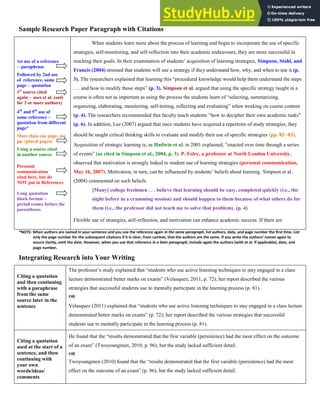 4
Sample Research Paper Paragraph with Citations
1st use of a reference
– paraphrase
Followed by 2nd use
of reference, same
page – quotation
1st
source cited
again – uses et al. (only
for 3 or more authors)
4th
and 5th
use of
same reference –
quotation from different
page*
More than one page, use
pp. (plural pages)
Using a source cited
in another source
Personal
communication
cited here, but do
NOT put in References
Long quotation
block format –
period comes before the
parentheses
When students learn more about the process of learning and begin to incorporate the use of specific
strategies, self-monitoring, and self-reflection into their academic endeavours, they are more successful in
reaching their goals. In their examination of students’ acquisition of learning strategies, Simpson, Stahl, and
Francis (2004) stressed that students will use a strategy if they understand how, why, and when to use it (p.
3). The researchers explained that learning this “procedural knowledge would help them understand the steps
. . . and how to modify those steps” (p. 3). Simpson et al. argued that using the specific strategy taught in a
course is often not as important as using the process the students learn of “selecting, summarizing,
organizing, elaborating, monitoring, self-testing, reflecting and evaluating” when working on course content
(p. 4). The researchers recommended that faculty teach students “how to decipher their own academic tasks”
(p. 6). In addition, Lee (2007) argued that once students have acquired a repertoire of study strategies, they
should be taught critical thinking skills to evaluate and modify their use of specific strategies (pp. 8283).
Acquisition of strategic learning is, as Hadwin et al. in 2001 explained, “enacted over time through a series
of events” (as cited in Simpson et al., 2004, p. 3). P. Foley, a professor at North London University,
observed that motivation is strongly linked to student use of learning strategies (personal communication,
May 16, 2007). Motivation, in turn, can be influenced by students’ beliefs about learning. Simpson et al.
(2004) commented on such beliefs:
[Many] college freshmen . . . believe that learning should be easy, completed quickly (i.e., the
night before in a cramming session) and should happen to them because of what others do for
them (i.e., the professor did not teach me to solve that problem). (p. 4)
Flexible use of strategies, self-reflection, and motivation can enhance academic success. If there are
*NOTE: When authors are named in your sentence and you use the reference again in the same paragraph, list authors, date, and page number the first time. List
only the page number for the subsequent citations if it is clear, from context, that the authors are the same. If you write the authors a es agai to
assure clarity, omit the date. However, when you use that reference in a later paragraph, include again the authors (with et al. if applicable), date, and
page number.
Integrating Research into Your Writing
Citing a quotation
and then continuing
with a paraphrase
from the same
source later in the
sentence
The professor’s study explained that “students who use active listening techniques to stay engaged in a class
lecture demonstrated better marks on exams” (Velasquez, 2011, p. 72); her report described the various
strategies that successful students use to mentally participate in the learning process (p. 81).
OR
Velasquez (2011) explained that “students who use active listening techniques to stay engaged in a class lecture
demonstrated better marks on exams” (p. 72); her report described the various strategies that successful
students use to mentally participate in the learning process (p. 81).
Citing a quotation
used at the start of a
sentence, and then
continuing with
your own
words/ideas/
comments
He found that the “results demonstrated that the first variable (persistence) had the most effect on the outcome
of an exam” (Twoyoungmen, 2010, p. 96), but the study lacked sufficient detail.
OR
Twoyoungmen (2010) found that the “results demonstrated that the first variable (persistence) had the most
effect on the outcome of an exam” (p. 96), but the study lacked sufficient detail.
 
