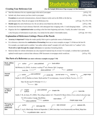 5
Creating Your Reference List (See the Sample References Page on page 6 of this handout.)
 Start the references list on a separate page at the end of your paper [APA p. 37]
 Include only those sources you have cited in your paper [APA p. 180]
Exceptions are personal communications, classical religious works such as the Bible or the Qur’an,
and classical works. These do not appear in the References list. [APA pp. 174, 178179]
 Double-space the entire References list. Do not add an extra blank line after the title. [APA p. 180]
 Position the first line of each reference flush left, with subsequent lines wrapping with a ½-inch (hanging) indent. [APA p. 180]
 Organize the list in alphabetical order according to the first letter beginning each entry. Usually, the author’s last name
is the first piece of information in each entry. Use initials for the author’s first/middle names. [APA pp. 181183]
Explanation of References Listings: Pieces of the Puzzle
 Accuracy is important! It helps the reader quickly find or get to a particular source of information.
 For references, determine the combination of formatting from one or more examples on pages 710 that are the best fit.
For example, you might need to combine “one author edition stated” example (A2) with “book with 2 to 7 authors” (A3).
Work left to right through the sample reference(s) to reproduce formatting details.
 Retrieval dates for website information are only required if material may be revised. For example, a website that is periodically
updated would require a retrieval date whereas a PDF document or newspaper article would not. [APA p. 192]
The Parts of a Reference (see more reference examples on pages 7-10)
Book, edition
is stated
McWhorter, K. (2010). Academic reading (7th
ed.). Boston, MA: Longman.
Journal
article
Smith, G. (2012). Barthes on Jamie: Myth and the TV revolutionary. Journal of Media Practice, 13, 3-17.
http://dx.doi.org/10.1386/jmpr.13.1.3_1
Chapter in
an edited
book
Smith, F. M., & Jones, W. (2004). The college student. In C. Wood & M. Meyer (Eds.), Cross-cultural education (pp.
75105).London, Canada: MacMillan.
Web page on
website, no
publication
date Buzan, T. (n.d.). Mind maps. Retrieved September 3, 2009, from http://www.buzanworld.com/Mind_Maps.htm
year published
author book edition
publisher
place published
book title
volume
journal name
article title
author page range
year published
book title
chapter title
year published
chapter
authors
place published chapter page range
book editors
publisher
web page title
date retrieved
author website URL
no publication date - use n.d.
DOI
 