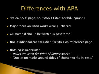  “References” page, not “Works Cited” for bibliography
 Major focus on when works were published
 All material should be written in past tense
 Non-traditional capitalization for titles on references page
 Nothing is underlined
◦ Italics are used for titles of longer works
◦ “Quotation marks around titles of shorter works in-text.”
 